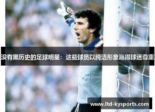 没有黑历史的足球明星:这些球员以纯洁形象赢得球迷尊重 没有黑历史的足球明星:这些球员以纯洁形象赢得球迷尊重