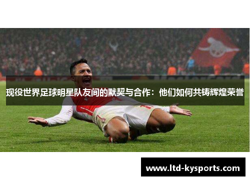 现役世界足球明星队友间的默契与合作:他们如何共铸辉煌荣誉 现役世界足球明星队友间的默契与合作:他们如何共铸辉煌荣誉