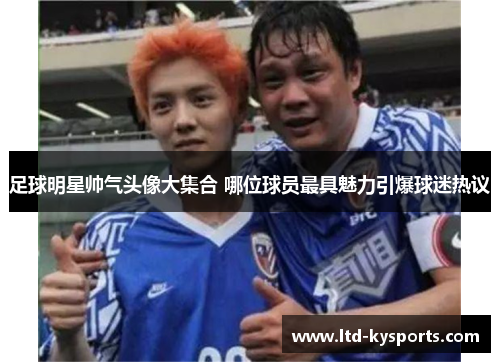 足球明星帅气头像大集合 哪位球员最具魅力引爆球迷热议 足球明星帅气头像大集合 哪位球员最具魅力引爆球迷热议