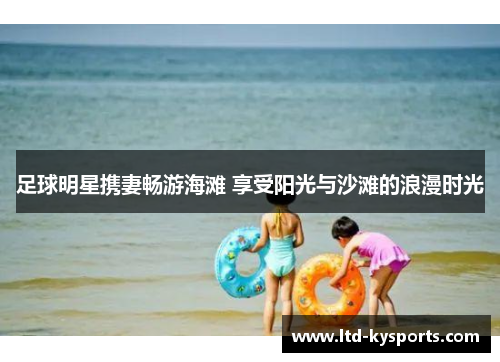 足球明星携妻畅游海滩 享受阳光与沙滩的浪漫时光 足球明星携妻畅游海滩 享受阳光与沙滩的浪漫时光