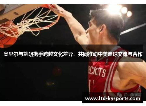 奥里尔与姚明携手跨越文化差异,共同推动中美篮球交流与合作 奥里尔与姚明携手跨越文化差异,共同推动中美篮球交流与合作