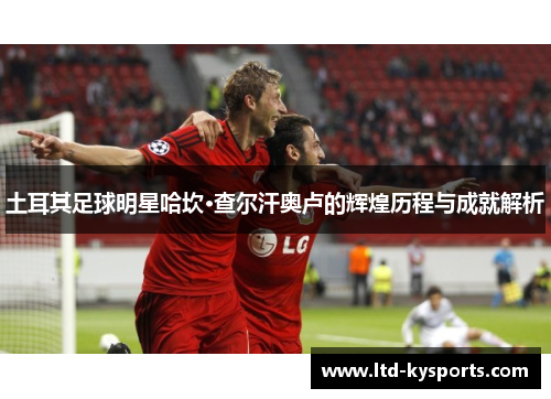 土耳其足球明星哈坎·查尔汗奥卢的辉煌历程与成就解析 土耳其足球明星哈坎·查尔汗奥卢的辉煌历程与成就解析