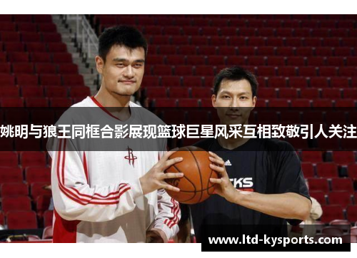 姚明与狼王同框合影展现篮球巨星风采互相致敬引人关注 姚明与狼王同框合影展现篮球巨星风采互相致敬引人关注