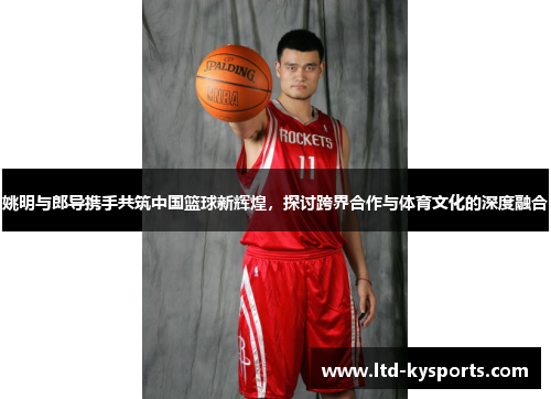 姚明与郎导携手共筑中国篮球新辉煌,探讨跨界合作与体育文化的深度融合 姚明与郎导携手共筑中国篮球新辉煌,探讨跨界合作与体育文化的深度融合