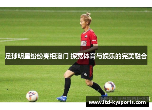 足球明星纷纷亮相澳门 探索体育与娱乐的完美融合 足球明星纷纷亮相澳门 探索体育与娱乐的完美融合