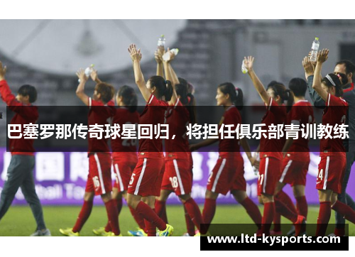 巴塞罗那传奇球星回归，将担任俱乐部青训教练