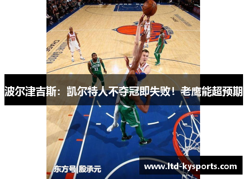 波尔津吉斯：凯尔特人不夺冠即失败！老鹰能超预期