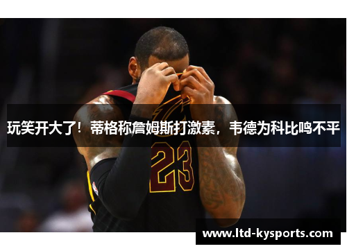玩笑开大了!蒂格称詹姆斯打激素,韦德为科比鸣不平 玩笑开大了!蒂格称詹姆斯打激素,韦德为科比鸣不平