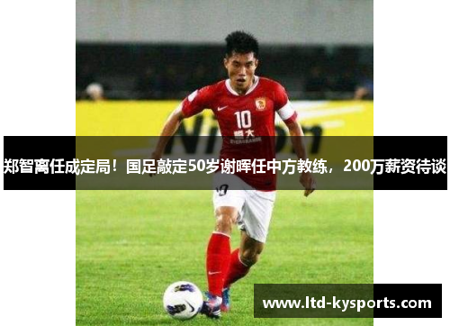 郑智离任成定局！国足敲定50岁谢晖任中方教练，200万薪资待谈